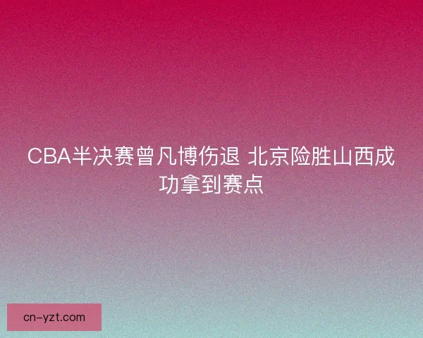 CBA半决赛曾凡博伤退 北京险胜山西成功拿到赛点