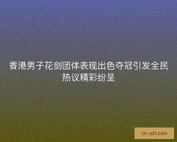 香港男子花剑团体表现出色夺冠引发全民热议精彩纷呈