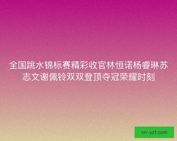 全国跳水锦标赛精彩收官林恒诺杨睿琳苏志文谢佩铃双双登顶夺冠荣耀时刻