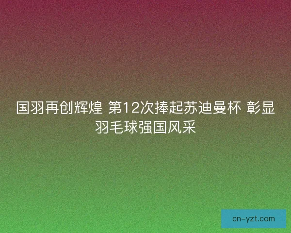国羽再创辉煌 第12次捧起苏迪曼杯 彰显羽毛球强国风采
