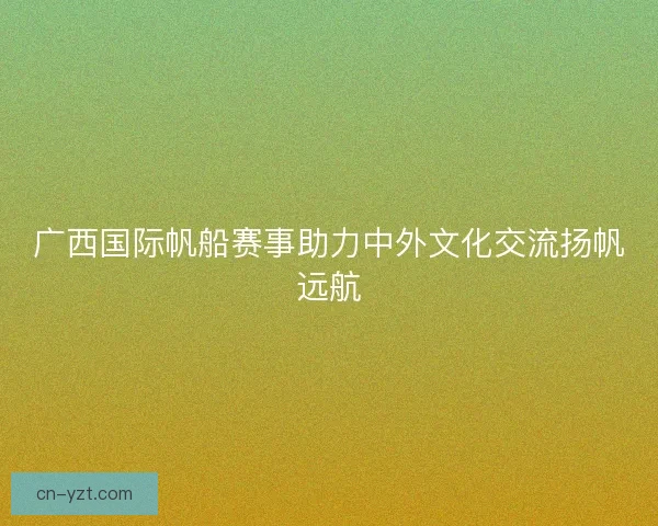 广西国际帆船赛事助力中外文化交流扬帆远航